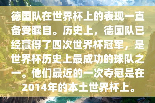 德国队在世界杯上的表现一直备受瞩目。历史上，德国队已经赢得了四次世界杯冠军，是世界杯历史上最成功的球队之一。他们最近的一次夺冠是在2014年的本土世界杯上。