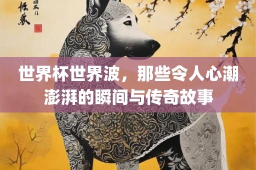 世界杯世界波，那些令人心潮澎湃的瞬间与传奇故事