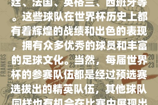 世界杯的强队包括巴西、阿根廷、法国、英格兰、西班牙等。这些球队在世界杯历史上都有着辉煌的战绩和出色的表现，拥有众多优秀的球员和丰富的足球文化。当然，每届世界杯的参赛队伍都是经过预选赛选拔出的精英队伍，其他球队同样也有机会在比赛中展现出强大的实力和竞争力。