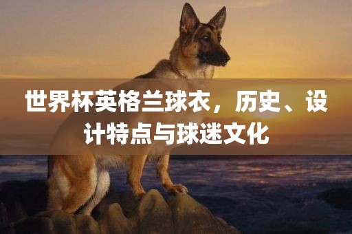世界杯英格兰球衣，历史、设计特点与球迷文化