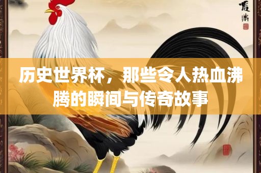 历史世界杯，那些令人热血沸腾的瞬间与传奇故事