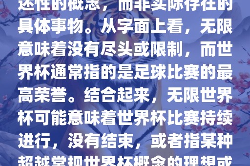 无限世界杯可能指的是一种描述性的概念，而非实际存在的具体事物。从字面上看，无限意味着没有尽头或限制，而世界杯通常指的是足球比赛的最高荣誉。结合起来，无限世界杯可能意味着世界杯比赛持续进行，没有结束，或者指某种超越常规世界杯概念的理想或愿景。