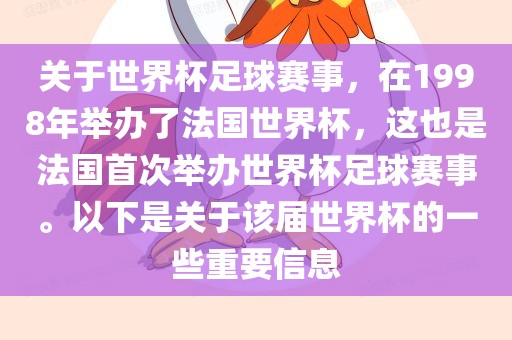 关于世界杯足球赛事，在1998年举办了法国世界杯，这也是法国首次举办世界杯足球赛事。以下是关于该届世界杯的一些重要信息