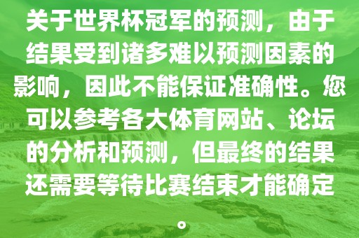 关于世界杯冠军的预测，由于结果受到诸多难以预测因素的影响，因此不能保证准确性。您可以参考各大体育网站、论坛的分析和预测，但最终的结果还需要等待比赛结束才能确定。