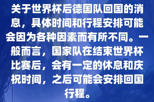 关于世界杯后德国队回国的消息，具体时间和行程安排可能会因为各种因素而有所不同。一般而言，国家队在结束世界杯比赛后，会有一定的休息和庆祝时间，之后可能会安排回国行程。