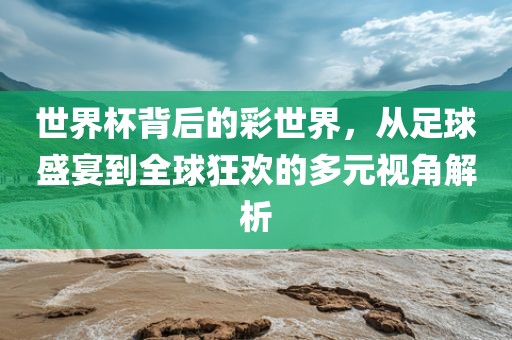 世界杯背后的彩世界，从足球盛宴到全球狂欢的多元视角解析