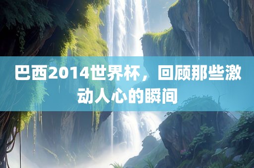 巴西2014世界杯，回顾那些激动人心的瞬间