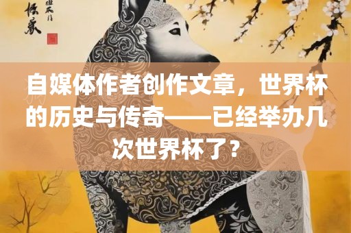 自媒体作者创作文章，世界杯的历史与传奇——已经举办几次世界杯了？