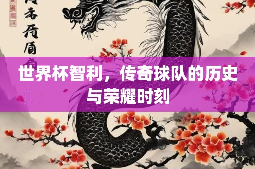 世界杯智利，传奇球队的历史与荣耀时刻
