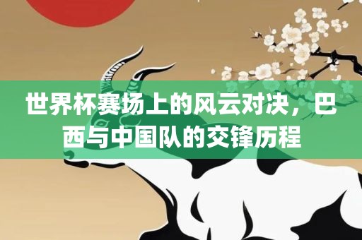 世界杯赛场上的风云对决，巴西与中国队的交锋历程