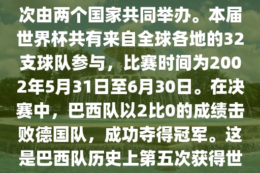 2002年世界杯足球赛是第17届世界杯足球赛事，比赛在韩国和日本共同举办，这是世界杯首次在亚洲地区举办，也是首次由两个国家共同举办。本届世界杯共有来自全球各地的32支球队参与，比赛时间为2002年5月31日至6月30日。在决赛中，巴西队以2比0的成绩击败德国队，成功夺得冠军。这是巴西队历史上第五次获得世界杯冠军。此外，本届世界杯还创造了许多其他纪录和亮点，例如中国男子足球队首次参加世界杯决赛圈比赛等。
