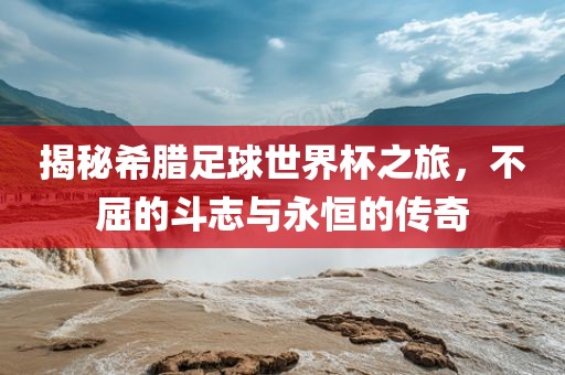 揭秘希腊足球世界杯之旅，不屈的斗志与永恒的传奇
