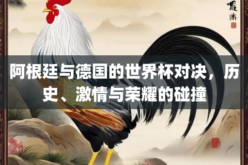 阿根廷与德国的世界杯对决，历史、激情与荣耀的碰撞