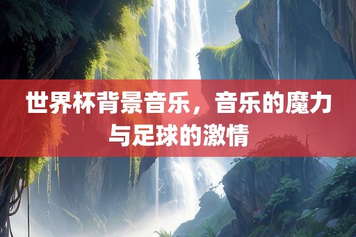 世界杯背景音乐，音乐的魔力与足球的激情