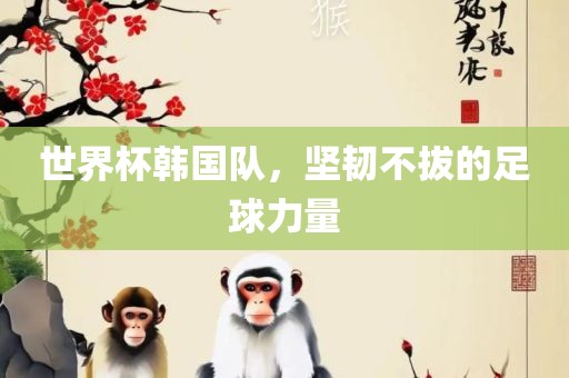 世界杯韩国队，坚韧不拔的足球力量