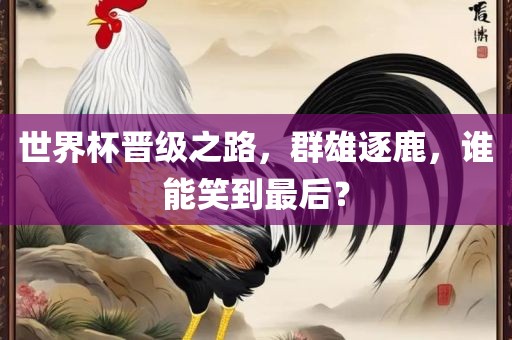 世界杯晋级之路，群雄逐鹿，谁能笑到最后？