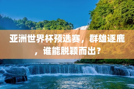 亚洲世界杯预选赛，群雄逐鹿，谁能脱颖而出？