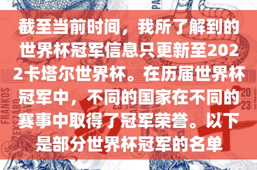 截至当前时间，我所了解到的世界杯冠军信息只更新至2022卡塔尔世界杯。在历届世界杯冠军中，不同的国家在不同的赛事中取得了冠军荣誉。以下是部分世界杯冠军的名单