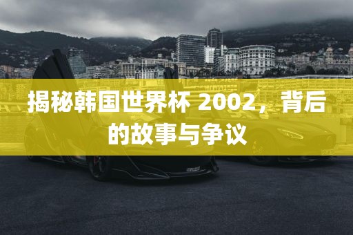 揭秘韩国世界杯 2002，背后的故事与争议