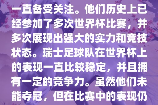 瑞士足球队在世界杯上的表现一直备受关注。他们历史上已经参加了多次世界杯比赛，并多次展现出强大的实力和竞技状态。瑞士足球队在世界杯上的表现一直比较稳定，并且拥有一定的竞争力。虽然他们未能夺冠，但在比赛中的表现仍然令人印象深刻。