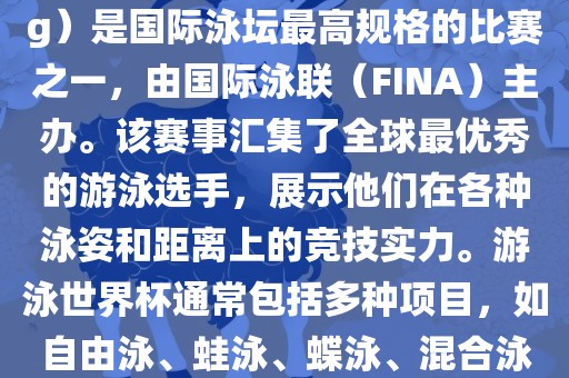 游泳世界杯（FINA World Championships in Swimming）是国际泳坛最高规格的比赛之一，由国际泳联（FINA）主办。该赛事汇集了全球最优秀的游泳选手，展示他们在各种泳姿和距离上的竞技实力。游泳世界杯通常包括多种项目，如自由泳、蛙泳、蝶泳、混合泳等。此外，赛事还设有接力比赛和公开水域游泳等项目。