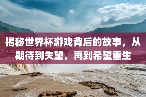 揭秘世界杯游戏背后的故事，从期待到失望，再到希望重生