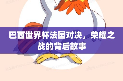 巴西世界杯法国对决，荣耀之战的背后故事