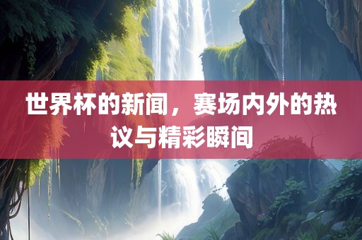 世界杯的新闻，赛场内外的热议与精彩瞬间