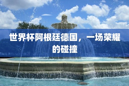 世界杯阿根廷德国，一场荣耀的碰撞