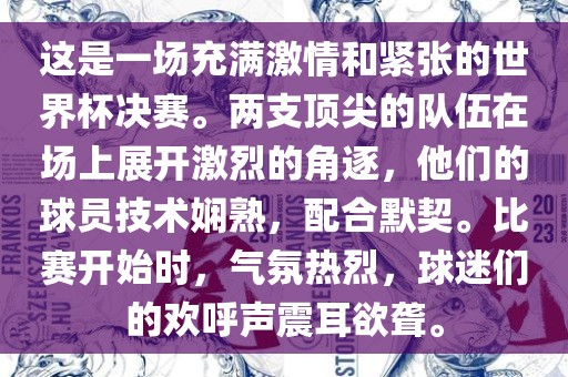 这是一场充满激情和紧张的世界杯决赛。两支顶尖的队伍在场上展开激烈的角逐，他们的球员技术娴熟，配合默契。比赛开始时，气氛热烈，球迷们的欢呼声震耳欲聋。
