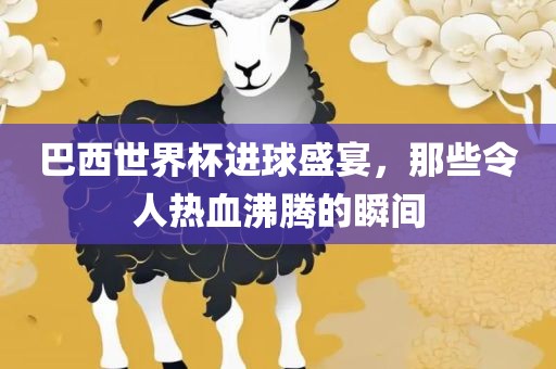 巴西世界杯进球盛宴，那些令人热血沸腾的瞬间