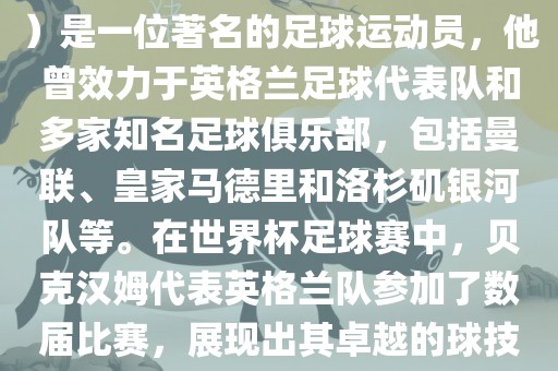 贝克汉姆（David Beckham）是一位著名的足球运动员，他曾效力于英格兰足球代表队和多家知名足球俱乐部，包括曼联、皇家眉山市正发家政服务有限公司马德里和洛杉矶银河队等。在世界杯足球赛中，贝克汉姆代表英格兰队参加了数届比赛，展现出其卓越的球技和魅力。