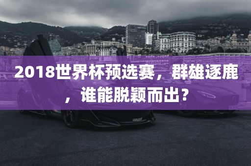 2018世界杯预选赛，群雄逐鹿，谁能脱颖而出？