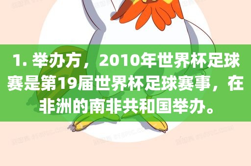 1. 举办方，2010年世界杯足球赛是第19届世界杯足球赛事，在非洲的南非共和国举办。