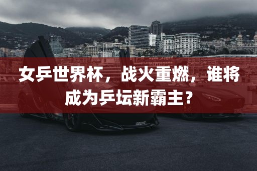 女乒世界杯，战火重燃，谁将成为乒坛新霸主？