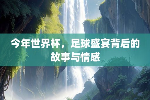 今年世界杯，足球盛宴背后的故事与情感眉山市正发家政服务有限公司