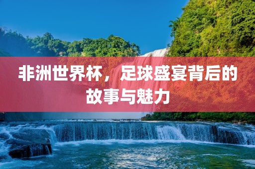 非洲世界杯，足球盛宴背后的故事与魅力