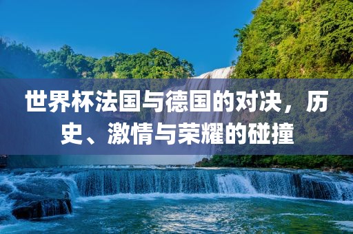 世界杯法国与德国的对决，历史、激情与荣耀的碰撞