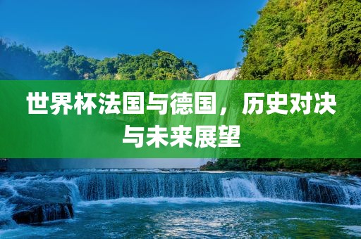 世界杯法国与德国，历史对决与未来展望