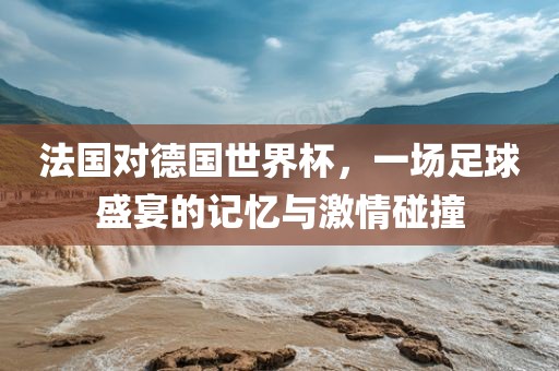 法国对德国世界杯，一场足球盛宴的记忆与激情碰撞