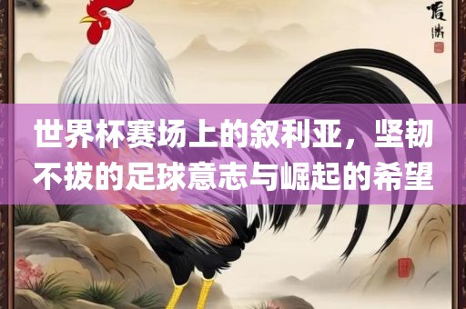 世界杯赛场上的叙利亚，坚韧不拔的足球意志与崛起的希望