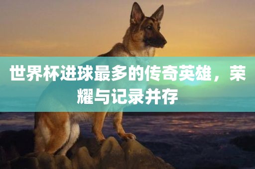 世界杯进球最多的传奇英雄，荣耀与记录并存