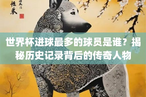 世界杯进球最多的球员是谁？揭秘历史记录背后的传奇人物