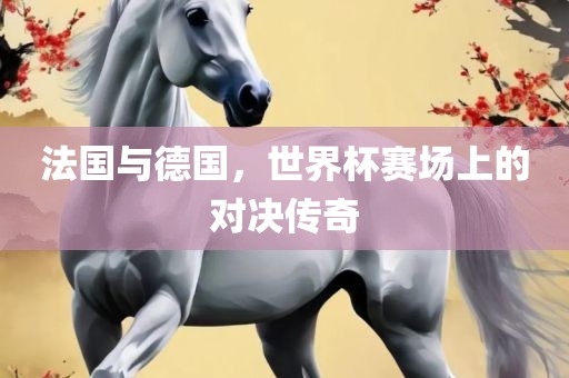 法国与德国，世界杯赛场上的对决传奇