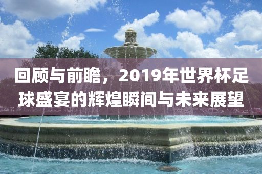 回顾与前瞻，2019年世界杯足球盛宴的辉煌瞬间与未来展望