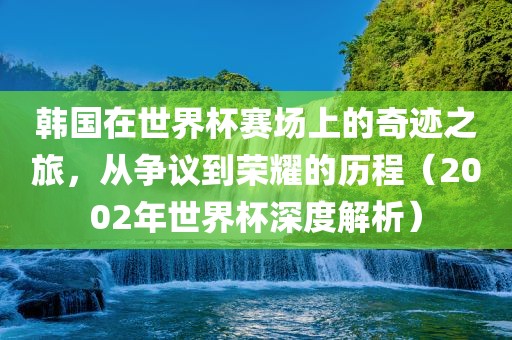 韩国在世界杯赛场上的奇迹之旅，从争议到荣耀的历程（2002年世界杯深度解析）