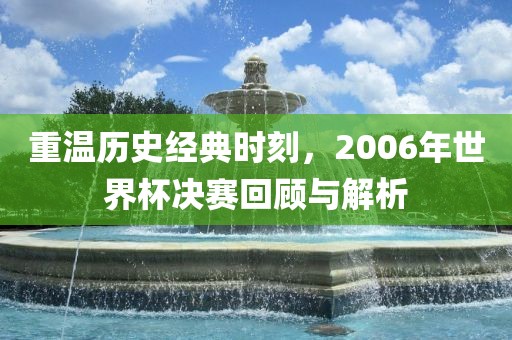 重温历史经典时刻，2006年世界杯决赛回顾与解析