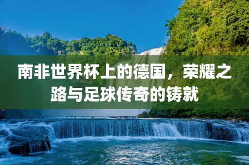 南非世界杯上的德国，荣耀之路与足球传奇的铸就