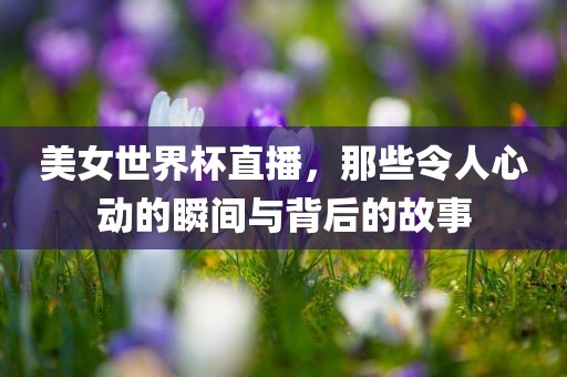 美女世界杯直播，那些令人心动的瞬间与背后的故事