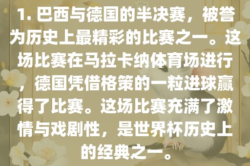 1. 巴西与德国的半决赛，被誉为历史上最精彩的比赛之一。这场比赛在马拉卡纳体育场进行，德国凭借格策的一粒进球赢得了比赛。这场比赛充满了激情与戏剧性，是世界杯历史上的经典之一。